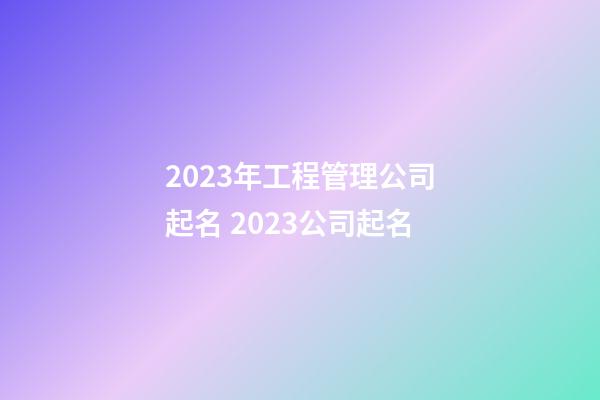 2023年工程管理公司起名 2023公司起名-第1張-公司起名-玄機派